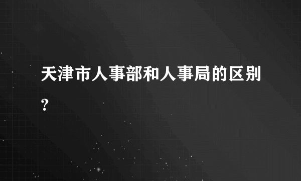 天津市人事部和人事局的区别？