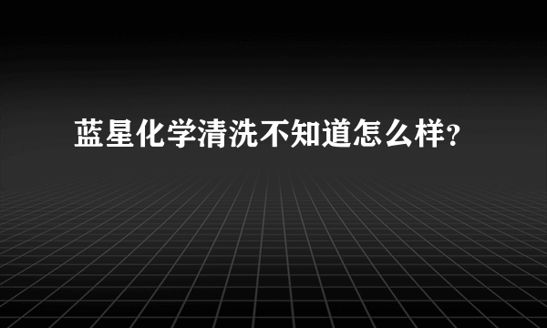 蓝星化学清洗不知道怎么样？