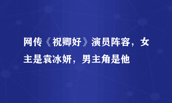 网传《祝卿好》演员阵容，女主是袁冰妍，男主角是他