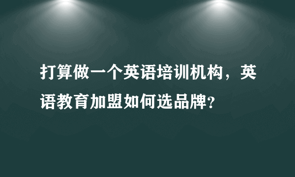 打算做一个英语培训机构，英语教育加盟如何选品牌？