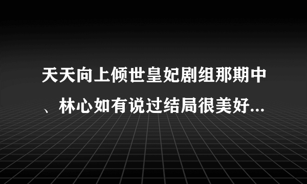 天天向上倾世皇妃剧组那期中、林心如有说过结局很美好吗、网上说有可看了那一期并没有昂、