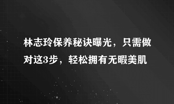 林志玲保养秘诀曝光，只需做对这3步，轻松拥有无暇美肌