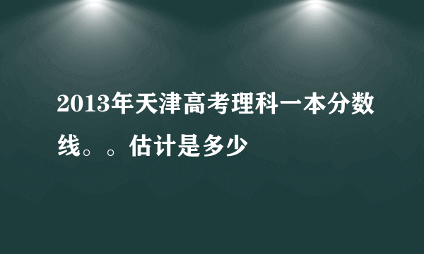 2013年天津高考理科一本分数线。。估计是多少