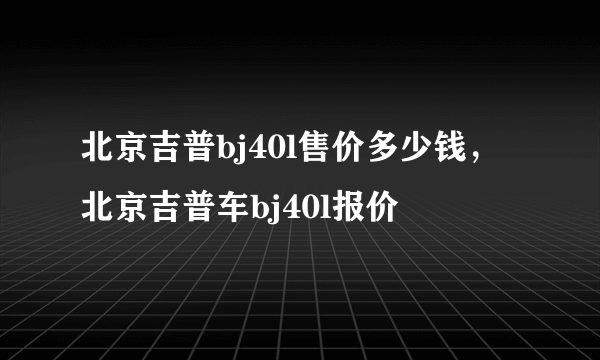 北京吉普bj40l售价多少钱，北京吉普车bj40l报价