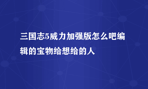 三国志5威力加强版怎么吧编辑的宝物给想给的人