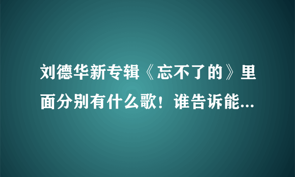 刘德华新专辑《忘不了的》里面分别有什么歌！谁告诉能不能告诉我