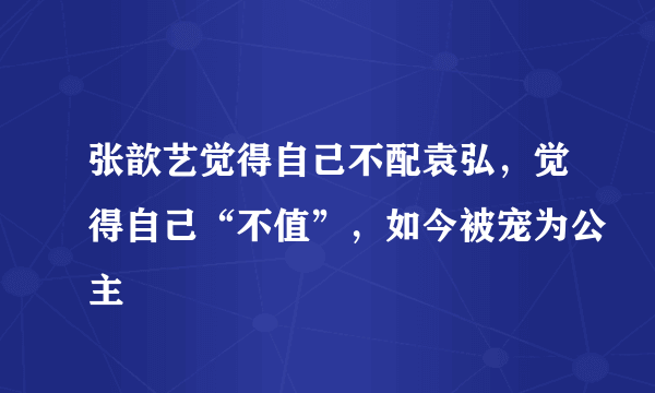 张歆艺觉得自己不配袁弘，觉得自己“不值”，如今被宠为公主