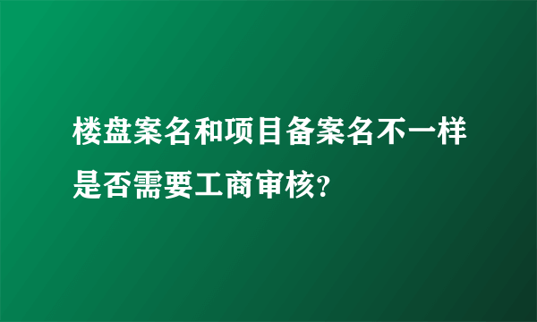 楼盘案名和项目备案名不一样是否需要工商审核？