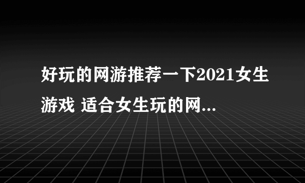 好玩的网游推荐一下2021女生游戏 适合女生玩的网游有哪些