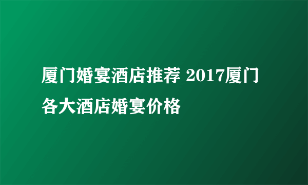 厦门婚宴酒店推荐 2017厦门各大酒店婚宴价格