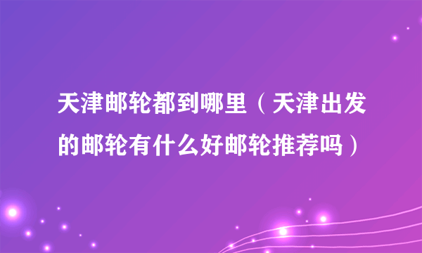 天津邮轮都到哪里（天津出发的邮轮有什么好邮轮推荐吗）