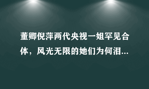 董卿倪萍两代央视一姐罕见合体，风光无限的她们为何泪流满面？