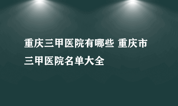 重庆三甲医院有哪些 重庆市三甲医院名单大全