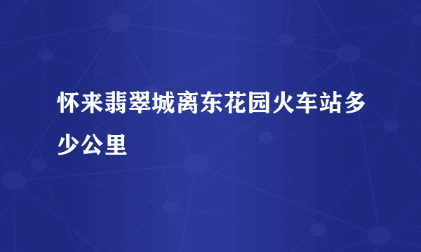 怀来翡翠城离东花园火车站多少公里