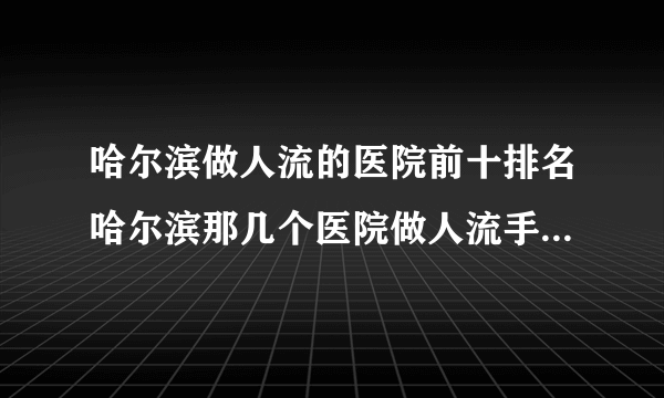 哈尔滨做人流的医院前十排名哈尔滨那几个医院做人流手术最好？