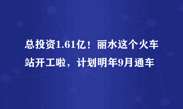 总投资1.61亿！丽水这个火车站开工啦，计划明年9月通车