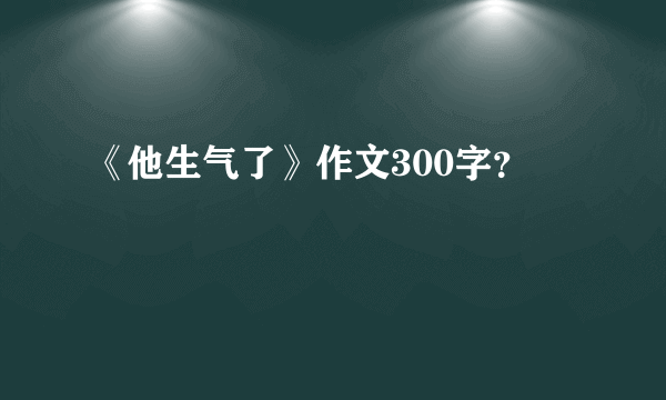 《他生气了》作文300字？