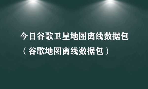 今日谷歌卫星地图离线数据包（谷歌地图离线数据包）