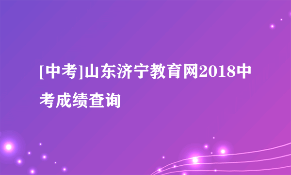 [中考]山东济宁教育网2018中考成绩查询