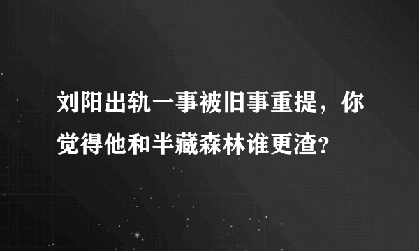 刘阳出轨一事被旧事重提，你觉得他和半藏森林谁更渣？