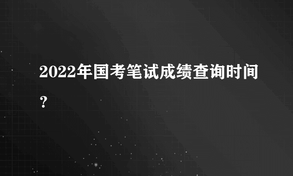 2022年国考笔试成绩查询时间？