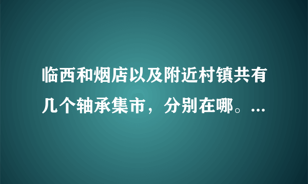 临西和烟店以及附近村镇共有几个轴承集市，分别在哪。几号开市？？？？？？