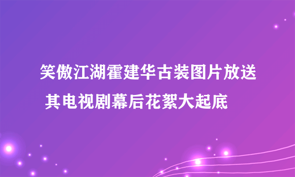 笑傲江湖霍建华古装图片放送 其电视剧幕后花絮大起底