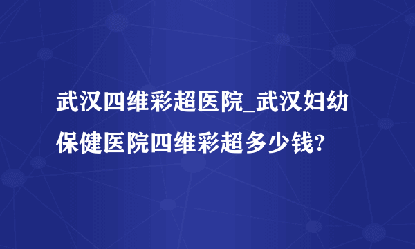 武汉四维彩超医院_武汉妇幼保健医院四维彩超多少钱?