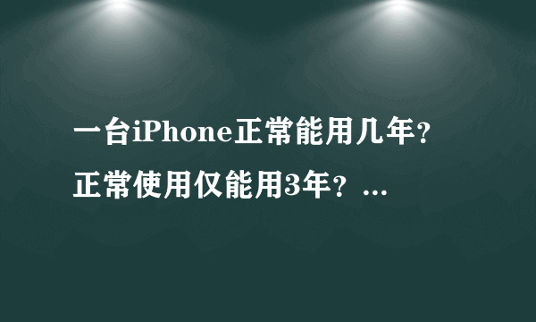 一台iPhone正常能用几年？正常使用仅能用3年？那你的用了多久？