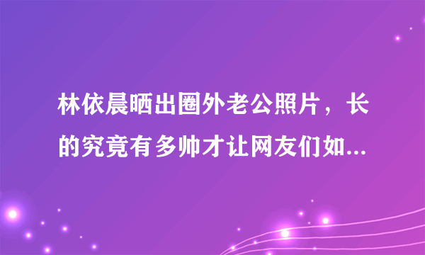 林依晨晒出圈外老公照片，长的究竟有多帅才让网友们如此羡慕？