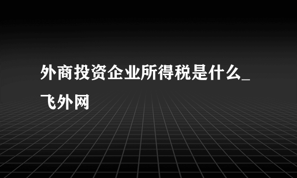 外商投资企业所得税是什么_飞外网