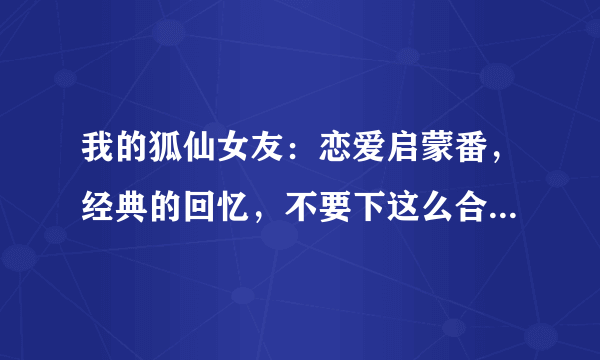 我的狐仙女友：恋爱启蒙番，经典的回忆，不要下这么合场合的雨啊