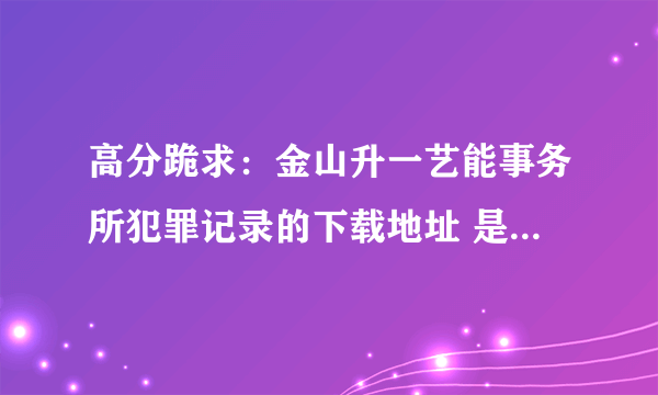 高分跪求：金山升一艺能事务所犯罪记录的下载地址 是全集的话+100分