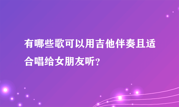 有哪些歌可以用吉他伴奏且适合唱给女朋友听？