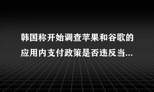 韩国称开始调查苹果和谷歌的应用内支付政策是否违反当地规则，透漏啥信息？