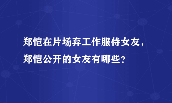 郑恺在片场弃工作服侍女友，郑恺公开的女友有哪些？