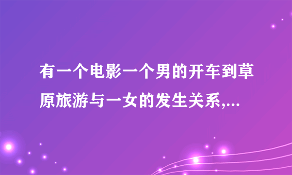 有一个电影一个男的开车到草原旅游与一女的发生关系,到相爱叫