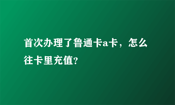 首次办理了鲁通卡a卡，怎么往卡里充值？