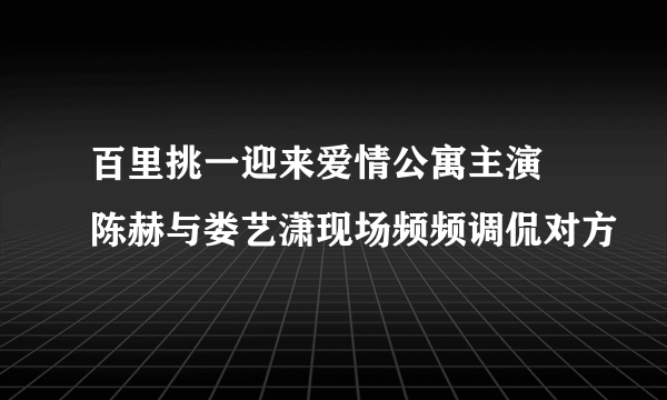 百里挑一迎来爱情公寓主演 陈赫与娄艺潇现场频频调侃对方