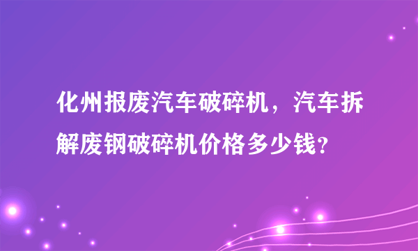 化州报废汽车破碎机，汽车拆解废钢破碎机价格多少钱？