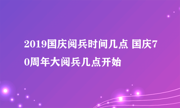 2019国庆阅兵时间几点 国庆70周年大阅兵几点开始