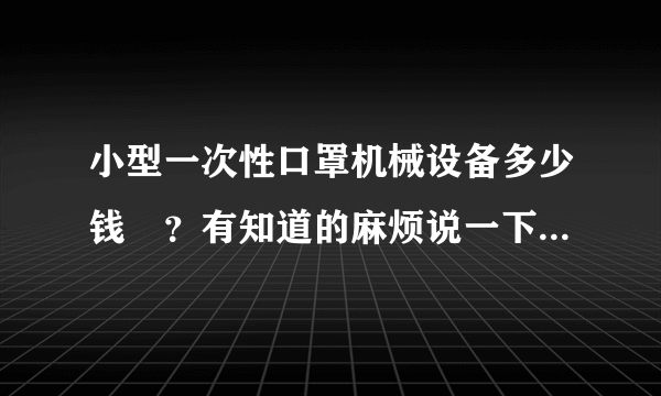 小型一次性口罩机械设备多少钱	？有知道的麻烦说一下，急等啊