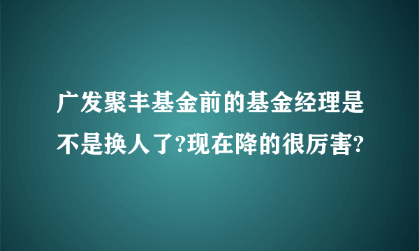 广发聚丰基金前的基金经理是不是换人了?现在降的很厉害?