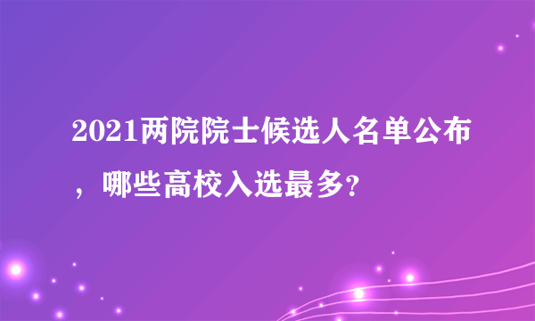 2021两院院士候选人名单公布，哪些高校入选最多？