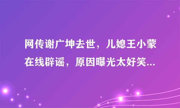 网传谢广坤去世，儿媳王小蒙在线辟谣，原因曝光太好笑，你觉得呢？