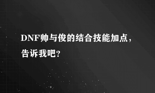 DNF帅与俊的结合技能加点，告诉我吧？