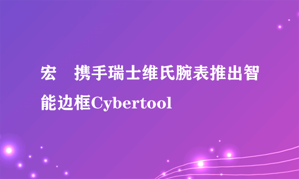 宏碁携手瑞士维氏腕表推出智能边框Cybertool