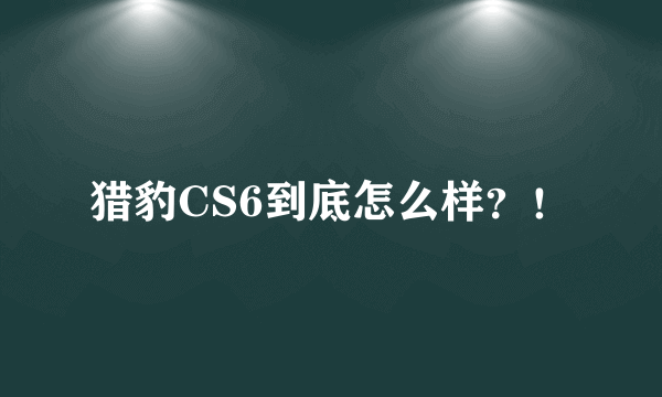 猎豹CS6到底怎么样？！