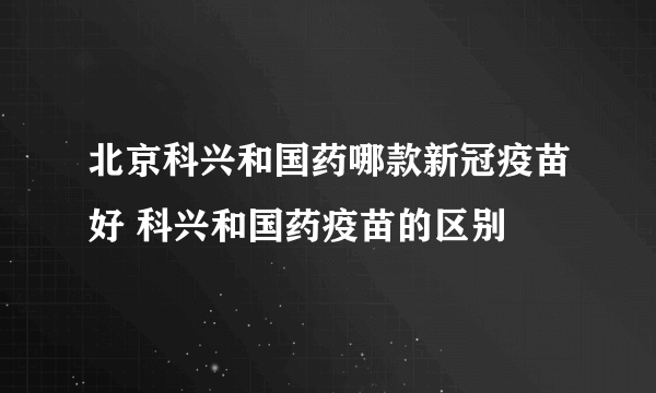 北京科兴和国药哪款新冠疫苗好 科兴和国药疫苗的区别