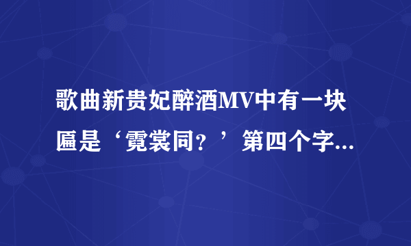 歌曲新贵妃醉酒MV中有一块匾是‘霓裳同？’第四个字是什么？